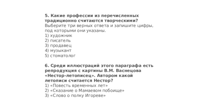 5.   Какие профессии из перечисленных традиционно считают­ся творческими? Выберите три верных ответа и запишите цифры, под которыми они указаны. 1) художник  2) писатель  3) продавец  4) музыкант  5) стоматолог 6.   Среди иллюстраций этого параграфа есть репродукция с картины В.М. Васнецова «Нестор-летописец». Автором ка­кой летописи считается Нестор? 1) «Повесть временных лет»  2) «Сказание о Мамаевом побоище»  3) «Слово о полку Игореве» 