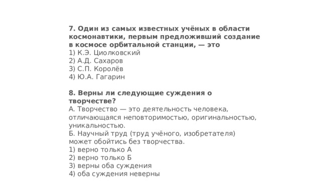 7.   Один из самых известных учёных в области космонавтики, первым предложивший создание в космосе орбитальной станции, — это 1) К.Э. Циолковский  2) А.Д. Сахаров  3) С.П. Королёв  4) Ю.А. Гагарин 8.   Верны ли следующие суждения о творчестве? А. Творчество — это деятельность человека, отличаю­щаяся неповторимостью, оригинальностью, уни­кальностью.  Б. Научный труд (труд учёного, изобретателя) может обойтись без творчества. 1) верно только А  2) верно только Б  3) верны оба суждения  4) оба суждения неверны 