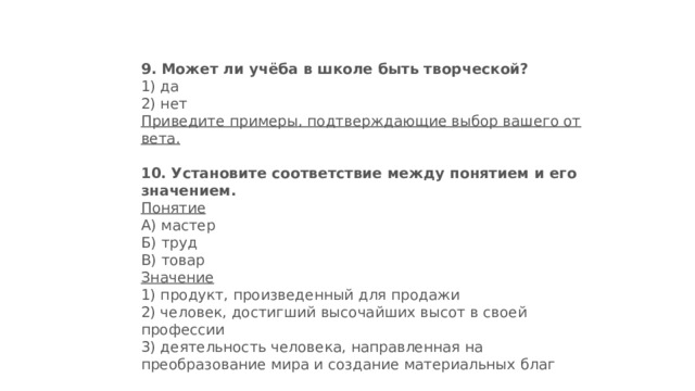 9.   Может ли учёба в школе быть творческой? 1) да  2) нет Приведите примеры, подтверждающие выбор вашего от­вета. 10.   Установите соответствие между понятием и его значением. Понятие А) мастер  Б) труд  В) товар Значение 1) продукт, произведенный для продажи  2) человек, достигший высочайших высот в своей профессии  3) деятельность человека, на­правленная на преобразование мира и создание материальных благ 