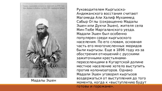 Руководителем Кыргызско-Андижанского восстания считают Магомеда Али Халиф Мухаммед Сабыр Оглы (сокращенно Мадалы Эшен или Дукчи Эшен), жителя села Мин-Тюбе Маргаланского уезда. Мадали Эшен был особенно популярен среди кыргызского населения. По его словам, основная часть его многочисленных мюридов были кыргызы. Еще в 1896 году из-за обострения отношений с русскими зажиточными крестьянами-переселенцами в Кугартской долине местное население хотело выступить против колонизаторов. Однако Мадали Эшен уговорил кыргызов воздержаться от выступления до того момента, когда к «выступлению будут готовы и горожане». Мадалы Эшен 