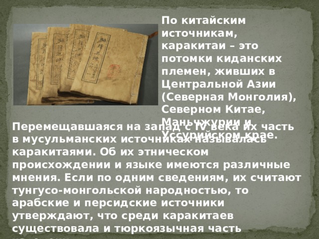 По китайским источникам, каракитаи – это потомки киданских племен, живших в Центральной Азии (Северная Монголия), Северном Китае, Маньчжурии и Уссурийском крае. Перемещавшаяся на запад с IV века их часть в мусульманских источниках называлась каракитаями. Об их этническом происхождении и языке имеются различные мнения. Если по одним сведениям, их считают тунгусо-монгольской народностью, то арабские и персидские источники утверждают, что среди каракитаев существовала и тюркоязычная часть населения. 