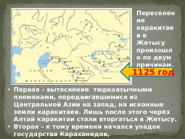Переселение каракитаев в Жетысу произошло по двум причинам. 1125 год Первая – вытеснение тюркоязычными племенами, передвигавшимися из Центральной Азии на запад, на исконные земли каракитаев. Лишь после этого через Алтай каракитаи стали вторгаться в Жетысу. Вторая – к тому времени начался упадок государства Караханидов, господствовавшего в этих краях. 