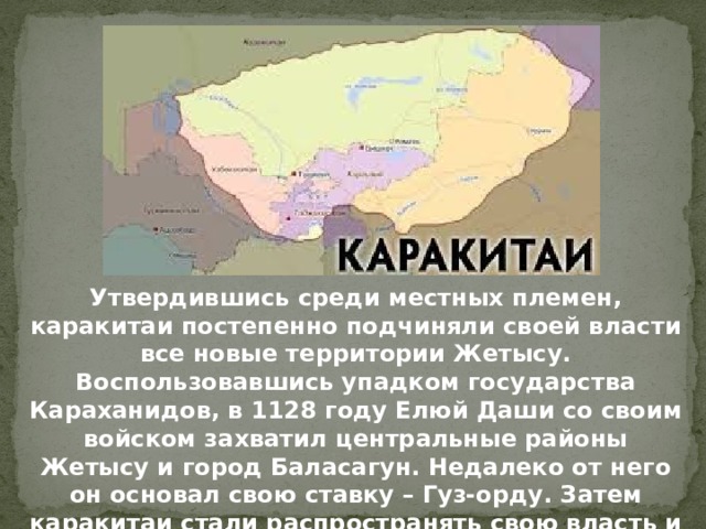 Утвердившись среди местных племен, каракитаи постепенно подчиняли своей власти все новые территории Жетысу. Воспользовавшись упадком государства Караханидов, в 1128 году Елюй Даши со своим войском захватил центральные районы Жетысу и город Баласагун. Недалеко от него он основал свою ставку – Гуз-орду. Затем каракитаи стали распространять свою власть и на Южный Казахстан. 