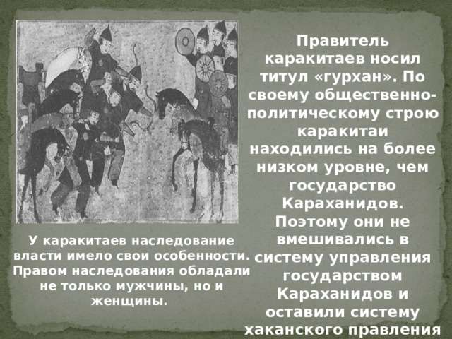 Правитель каракитаев носил титул «гурхан». По своему общественно-политическому строю каракитаи находились на более низком уровне, чем государство Караханидов. Поэтому они не вмешивались в систему управления государством Караханидов и оставили систему хаканского правления в прежнем виде. У каракитаев наследование власти имело свои особенности. Правом наследования обладали не только мужчины, но и женщины. 