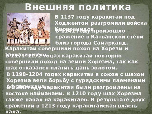 Внешняя политика В 1137 году каракитаи под Ходжентом разгромили войска Караханидов. В 1141 году произошло сражение в Катванской степи близ города Самарканд. Каракитаи совершили поход на Хорезм и захватили его. В 1171–1172 годах каракитаи повторно совершили поход на земли Хорезма, так как шах отказался платить дань золотом. В 1198–1204 годах каракитаи в союзе с шахом Хорезма вели борьбу с гуридскими племенами Афганистана.  В 1208 году каракитаи были разгромлены на востоке найманами. В 1210 году шах Хорезма также напал на каракитаев. В результате двух сражений в 1213 году каракитайская власть пала. 