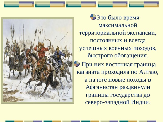 Это было время максимальной территориальной экспансии, постоянных и всегда успешных военных походов, быстрого обогащения.  При них восточная граница каганата проходила по Алтаю, а на юге новые походы в Афганистан раздвинули границы государства до северо-западной Индии. 