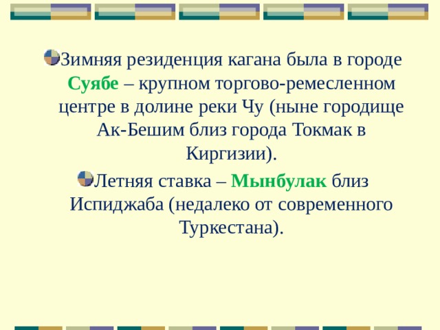 Зимняя резиденция кагана была в городе Суябе – крупном торгово-ремесленном центре в долине реки Чу (ныне городище Ак-Бешим близ города Токмак в Киргизии). Летняя ставка – Мынбулак близ Испиджаба (недалеко от современного Туркестана). 