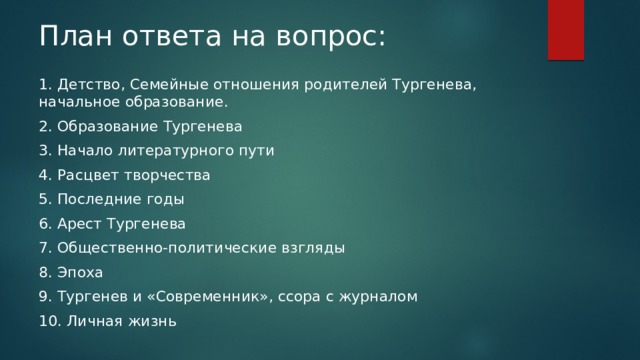 План ответа на вопрос: 1. Детство, Семейные отношения родителей Тургенева, начальное образование. 2. Образование Тургенева 3. Начало литературного пути 4. Расцвет творчества 5. Последние годы 6. Арест Тургенева 7. Общественно-политические взгляды 8. Эпоха 9. Тургенев и «Современник», ссора с журналом 10. Личная жизнь 