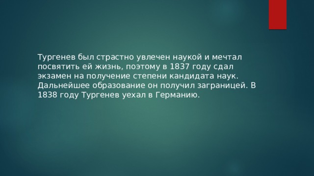 Тургенев был страстно увлечен наукой и мечтал посвятить ей жизнь, поэтому в 1837 году сдал экзамен на получение степени кандидата наук.  Дальнейшее образование он получил заграницей. В 1838 году Тургенев уехал в Германию. 