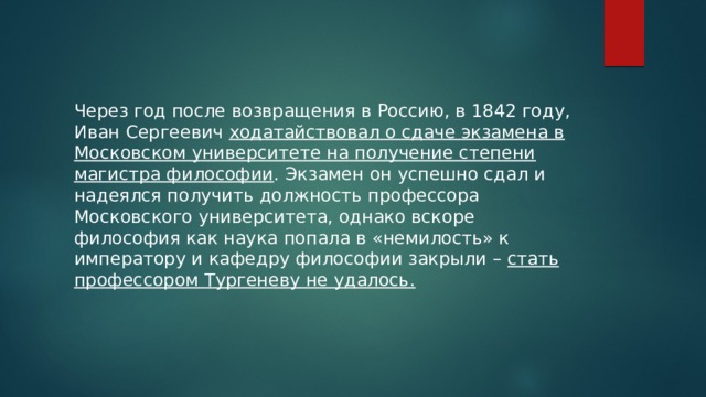 Через год после возвращения в Россию, в 1842 году, Иван Сергеевич ходатайствовал о сдаче экзамена в Московском университете на получение степени магистра философии . Экзамен он успешно сдал и надеялся получить должность профессора Московского университета, однако вскоре философия как наука попала в «немилость» к императору и кафедру философии закрыли – стать профессором Тургеневу не удалось. 