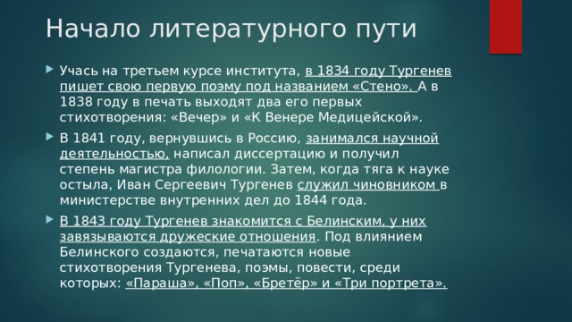 Начало литературного пути Учась на третьем курсе института, в 1834 году Тургенев пишет свою первую поэму под названием «Стено». А в 1838 году в печать выходят два его первых стихотворения: «Вечер» и «К Венере Медицейской». В 1841 году, вернувшись в Россию, занимался научной деятельностью, написал диссертацию и получил степень магистра филологии. Затем, когда тяга к науке остыла, Иван Сергеевич Тургенев служил чиновником в министерстве внутренних дел до 1844 года. В 1843 году Тургенев знакомится с Белинским, у них завязываются дружеские отношения . Под влиянием Белинского создаются, печатаются новые стихотворения Тургенева, поэмы, повести, среди которых: «Параша», «Поп», «Бретёр» и «Три портрета». 