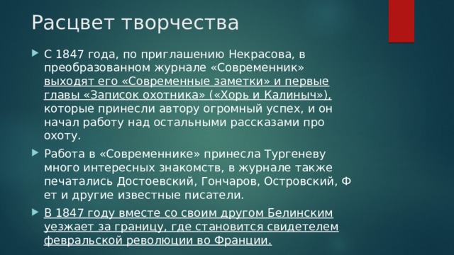 Расцвет творчества С 1847 года, по приглашению Некрасова, в преобразованном журнале «Современник» выходят его «Современные заметки» и первые главы «Записок охотника» («Хорь и Калиныч»), которые принесли автору огромный успех, и он начал работу над остальными рассказами про охоту. Работа в «Современнике» принесла Тургеневу много интересных знакомств, в журнале также печатались Достоевский, Гончаров, Островский, Фет и другие известные писатели. В 1847 году вместе со своим другом Белинским уезжает за границу, где становится свидетелем февральской революции во Франции. 