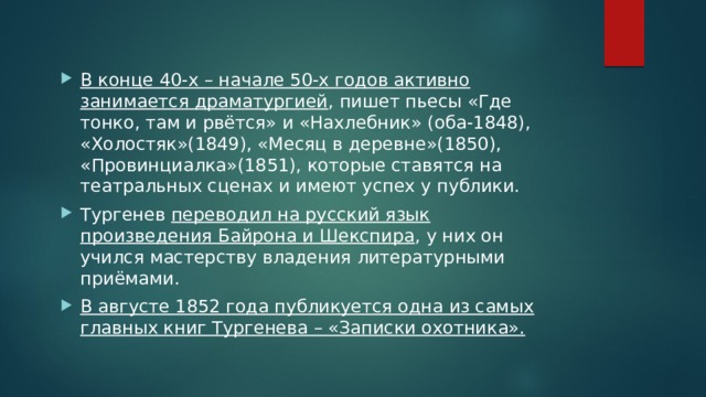 В конце 40-х – начале 50-х годов активно занимается драматургией , пишет пьесы «Где тонко, там и рвётся» и «Нахлебник» (оба-1848), «Холостяк»(1849), «Месяц в деревне»(1850), «Провинциалка»(1851), которые ставятся на театральных сценах и имеют успех у публики. Тургенев переводил на русский язык произведения Байрона и Шекспира , у них он учился мастерству владения литературными приёмами. В августе 1852 года публикуется одна из самых главных книг Тургенева – «Записки охотника».  