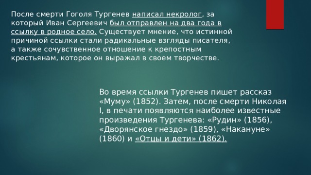 После смерти Гоголя Тургенев написал некролог , за который Иван Сергеевич был отправлен на два года в ссылку в родное село. Существует мнение, что истинной причиной ссылки стали радикальные взгляды писателя, а также сочувственное отношение к крепостным крестьянам, которое он выражал в своем творчестве. Во время ссылки Тургенев пишет рассказ «Муму» (1852). Затем, после смерти Николая I, в печати появляются наиболее известные произведения Тургенева: «Рудин» (1856), «Дворянское гнездо» (1859), «Накануне» (1860) и «Отцы и дети» (1862). 