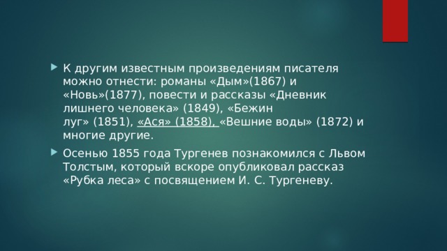 К другим известным произведениям писателя можно отнести: романы «Дым»(1867) и «Новь»(1877), повести и рассказы «Дневник лишнего человека» (1849), «Бежин луг» (1851),  «Ася» (1858), «Вешние воды» (1872) и многие другие. Осенью 1855 года Тургенев познакомился с Львом Толстым, который вскоре опубликовал рассказ «Рубка леса» с посвящением И. С. Тургеневу. 