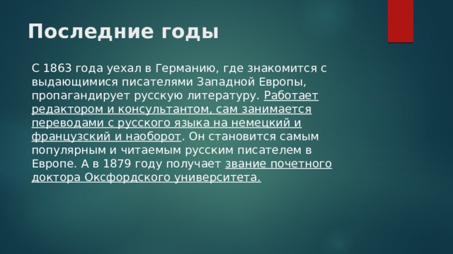 Последние годы   С 1863 года уехал в Германию, где знакомится с выдающимися писателями Западной Европы, пропагандирует русскую литературу. Работает редактором и консультантом, сам занимается переводами с русского языка на немецкий и французский и наоборот . Он становится самым популярным и читаемым русским писателем в Европе. А в 1879 году получает звание почетного доктора Оксфордского университета. 