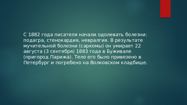 С 1882 года писателя начали одолевать болезни: подагра, стенокардия, невралгия. В результате мучительной болезни (саркомы) он умирает 22 августа (3 сентября) 1883 года в Буживале (пригород Парижа). Тело его было привезено в Петербург и погребено на Волковском кладбище. 