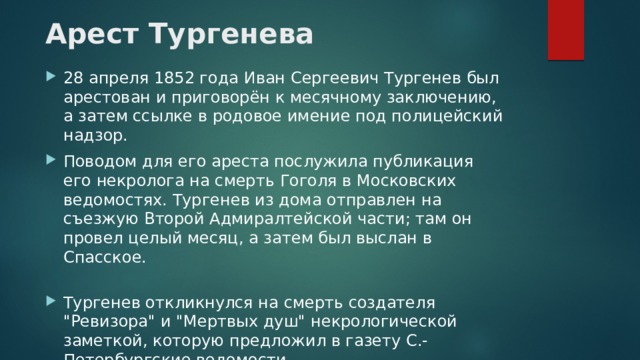 Арест Тургенева   28 апреля 1852 года Иван Сергеевич Тургенев был арестован и приговорён к месячному заключению, а затем ссылке в родовое имение под полицейский надзор. Поводом для его ареста послужила публикация его некролога на смерть Гоголя в Московских ведомостях. Тургенев из дома отправлен на съезжую Второй Адмиралтейской части; там он провел целый месяц, а затем был выслан в Спасское.   Тургенев откликнулся на смерть создателя 