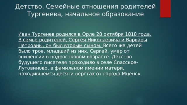 Детство, Семейные отношения родителей Тургенева, начальное образование Иван Тургенев родился в Орле 28 октября 1818 года. В семье родителей, Сергея Николаевича и Варвары Петровны, он был вторым сыном. Всего же детей было трое, младший из них, Сергей, умер от эпилепсии в подростковом возрасте. Детство будущего писателя проходило в селе Спасское-Лутовиново, в фамильном имении матери, находившемся десяти верстах от города Мценск. 