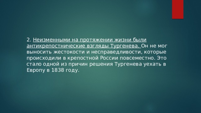 2. Неизменными на протяжении жизни были антикрепостнические взгляды Тургенева. Он не мог выносить жестокости и несправедливости, которые происходили в крепостной России повсеместно. Это стало одной из причин решения Тургенева уехать в Европу в 1838 году. 