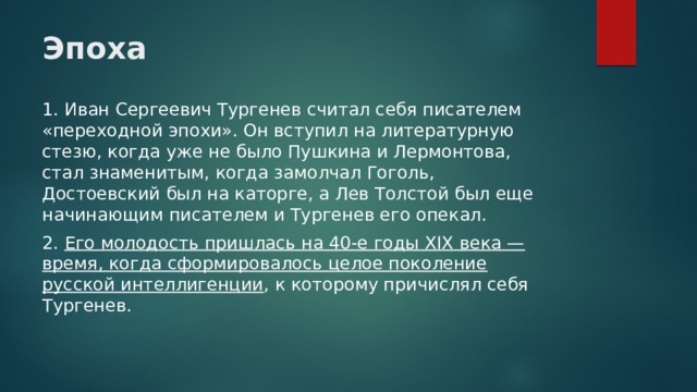 Эпоха   1. Иван Сергеевич Тургенев считал себя писателем «переходной эпохи». Он вступил на литературную стезю, когда уже не было Пушкина и Лермонтова, стал знаменитым, когда замолчал Гоголь, Достоевский был на каторге, а Лев Толстой был еще начинающим писателем и Тургенев его опекал. 2. Его молодость пришлась на 40-е годы XIX века — время, когда сформировалось целое поколение русской интеллигенции , к которому причислял себя Тургенев. 