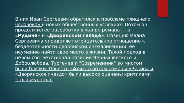 В них Иван Сергеевич обратился к проблеме «лишнего человека» в новых общественных условиях. Потом он продолжил ее разработку в жанре романа — в « Рудине » и « Дворянском гнезде ». Позицию Ивана Сергеевича определяет отрицательное отношение к бездеятельности дворянской интеллигенции, ее неумению найти свое место в жизни. Такой подход в целом соответствовал позиции Чернышевского и Добролюбова. Тургенев и 