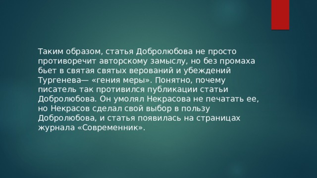 Таким образом, статья Добролюбова не просто противоречит авторскому замыслу, но без промаха бьет в святая святых верований и убеждений Тургенева— «гения меры». Понятно, почему писатель так противился публикации статьи Добролюбова. Он умолял Некрасова не печатать ее, но Некрасов сделал свой выбор в пользу Добролюбова, и статья появилась на страницах журнала «Современник».  