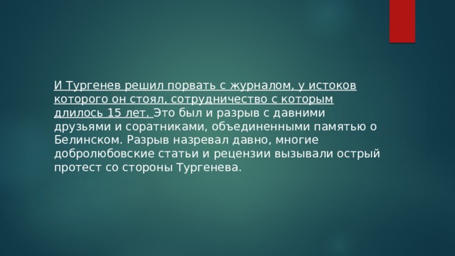 И Тургенев решил порвать с журналом, у истоков которого он стоял, сотрудничество с которым длилось 15 лет. Это был и разрыв с давними друзьями и соратниками, объединенными памятью о Белинском. Разрыв назревал давно, многие добролюбовские статьи и рецензии вызывали острый протест со стороны Тургенева. 