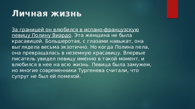 Личная жизнь   За границей он влюбился в испано-французскую певицу Полину Виардо . Эта женщина не была красавицей. Большеротая, с глазами навыкат, она выглядела весьма экзотично. Но когда Полина пела, она превращалась в неземную красавицу. Впервые писатель увидел певицу именно в такой момент, и влюбился в нее на всю жизнь. Певица была замужем, но многие современники Тургенева считали, что супруг не был ей помехой. 