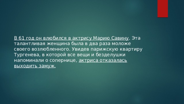 В 61 год он влюбился в актрису Марию Савину . Эта талантливая женщина была в два раза моложе своего возлюбленного. Увидев парижскую квартиру Тургенева, в которой все вещи и безделушки напоминали о сопернице, актриса отказалась выходить замуж . 