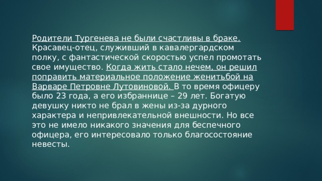 Родители Тургенева не были счастливы в браке. Красавец-отец, служивший в кавалергардском полку, с фантастической скоростью успел промотать свое имущество. Когда жить стало нечем, он решил поправить материальное положение женитьбой на Варваре Петровне Лутовиновой. В то время офицеру было 23 года, а его избраннице – 29 лет. Богатую девушку никто не брал в жены из-за дурного характера и непривлекательной внешности. Но все это не имело никакого значения для беспечного офицера, его интересовало только благосостояние невесты. 