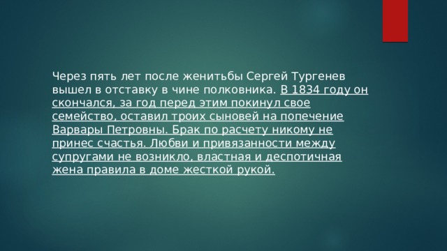 Через пять лет после женитьбы Сергей Тургенев вышел в отставку в чине полковника. В 1834 году он скончался, за год перед этим покинул свое семейство, оставил троих сыновей на попечение Варвары Петровны. Брак по расчету никому не принес счастья. Любви и привязанности между супругами не возникло, властная и деспотичная жена правила в доме жесткой рукой. 