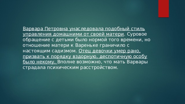 Варвара Петровна унаследовала подобный стиль управления домашними от своей матери . Суровое обращение с детьми было нормой того времени, но отношение матери к Вареньке граничило с настоящим садизмом. Отец девочки умер рано, призвать к порядку вздорную, деспотичную особу было некому. Вполне возможно, что мать Варвары страдала психическим расстройством. 