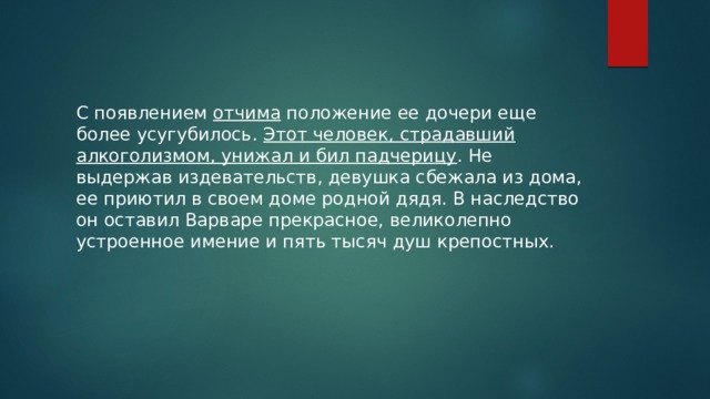 С появлением отчима положение ее дочери еще более усугубилось. Этот человек, страдавший алкоголизмом, унижал и бил падчерицу . Не выдержав издевательств, девушка сбежала из дома, ее приютил в своем доме родной дядя. В наследство он оставил Варваре прекрасное, великолепно устроенное имение и пять тысяч душ крепостных. 
