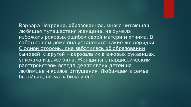 Варвара Петровна, образованная, много читающая, любящая путешествия женщина, не сумела избежать роковых ошибок своей матери и отчима. В собственном доме она установила такие же порядки. С одной стороны, она заботилась об образовании сыновей, с другой – держала их в ежовых рукавицах, унижала и даже била. Женщины с нарциссическим расстройством всегда делят своих детей на любимцев и козлов отпущения. Любимцем в семье был Иван, но мать била и его. 