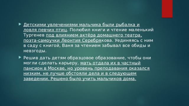 Детскими увлечениями мальчика были рыбалка и ловля певчих птиц . Полюбил книги и чтение маленький Тургенев под влиянием актёра домашнего театра, поэта-самоучки Леонтия Серебря кова. Уединяясь с ним в саду с книгой, Ваня за чтением забывал все обиды и невзгоды. Решив дать детям образцовое образование, чтобы они могли сделать карьеру, мать отдала их в частный пансион в Москве, но уровень преподавания оказался низким, не лучше обстояли дела и в следующем заведении. Решено было учить мальчиков дома. 