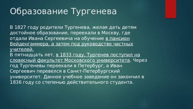 Образование Тургенева В 1827 году родители Тургенева, желая дать детям достойное образование, переехали в Москву, где отдали Ивана Сергеевича на обучение в пансион Вейденгаммера, а затем под руководство частных учителей.  В пятнадцать лет, в 1833 году, Тургенев поступил на словесный факультет Московского университета . Через год Тургеневы переехали в Петербург, а Иван Сергеевич перевелся в Санкт-Петербургский университет. Данное учебное заведение он закончил в 1836 году со степенью действительного студента.   