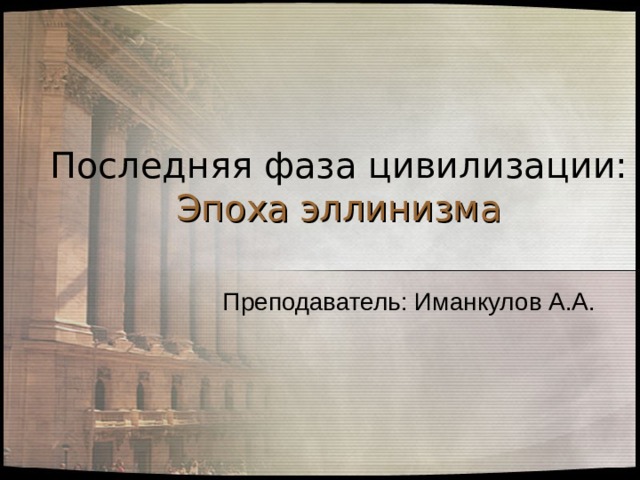 Последняя фаза цивилизации:  Эпоха эллинизма Преподаватель: Иманкулов А.А. 
