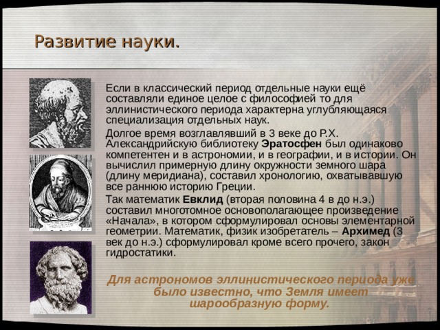 Развитие науки.  Если в классический период отдельные науки ещё составляли единое целое с философией то для эллинистического периода характерна углубляющаяся специализация отдельных наук.  Долгое время возглавлявший в 3 веке до Р.Х. Александрийскую библиотеку Эратосфен был одинаково компетентен и в астрономии, и в географии, и в истории. Он вычислил примерную длину окружности земного шара (длину меридиана), составил хронологию, охватывавшую все раннюю историю Греции.  Так математик Евклид (вторая половина 4 в до н.э.) составил многотомное основополагающее произведение «Начала», в котором сформулировал основы элементарной геометрии. Математик, физик изобретатель – Архимед (3 век до н.э.) сформулировал кроме всего прочего, закон гидростатики.  Для астрономов эллинистического периода уже было известно, что Земля имеет шарообразную форму.  