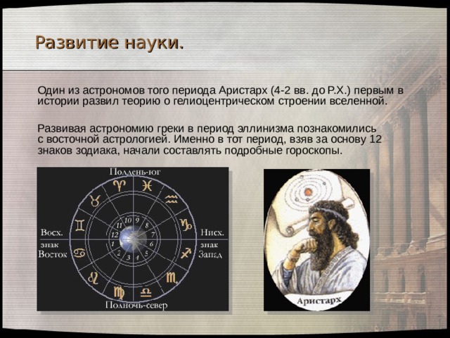 Развитие науки.  Один из астрономов того периода Аристарх (4-2 вв. до Р.Х.) первым в истории развил теорию о гелиоцентрическом строении вселенной.  Развивая астрономию греки в период эллинизма познакомились  с восточной астрологией. Именно в тот период, взяв за основу 12 знаков зодиака, начали составлять подробные гороскопы. 