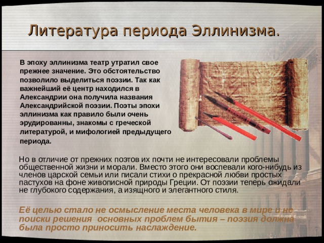 Литература периода Эллинизма. В эпоху эллинизма театр утратил свое прежнее значение. Это обстоятельство позволило выделиться поэзии. Так как важнейший её центр находился в Александрии она получила названия Александрийской поэзии. Поэты эпохи эллинизма как правило были очень эрудированны, знакомы с греческой литературой, и мифологией предыдущего периода.   Но в отличие от прежних поэтов их почти не интересовали проблемы общественной жизни и морали. Вместо этого они воспевали кого-нибудь из членов царской семьи или писали стихи о прекрасной любви простых пастухов на фоне живописной природы Греции. От поэзии теперь ожидали не глубокого содержания, а изящного и элегантного стиля.    Её целью стало не осмысление места человека в мире и не поиски решения основных проблем бытия – поэзия должна была просто приносить наслаждение. 