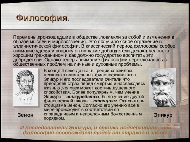 Философия. Перемены,произошедшие в обществе ,повлекли за собой и изменения в образе мыслей и мировоззрения. Это получило ясное отражение в эллинистической философии. В классический период философы особое внимание уделяли вопросу о том какие добродетели делают человека хорошим гражданином и как должно государство воспитать эти добродетели. Однако теперь внимание философии переключалось с общественных проблем на личные и духовные проблемы.  В конце 4 веке до н.э. в Греции сложилось несколько влиятельных философских школ. Эпикур и его последователи считали что преодолев страх перед смертью и наслаждаясь жизнью ,человек может достичь душевного спокойствия. Более популярным, чем учение Эпикура – эпикурейство , было учение другой философской школы – стоицизм . Основатель стоицизма Зенон. Согласно его учению все в мире происходит в соответствии со справедливым и непреложным божественным порядком. Зенон Эпикур И последователи Эпикура, и стоики подчеркивали, что философия освобождает людей от страхов и забот. 