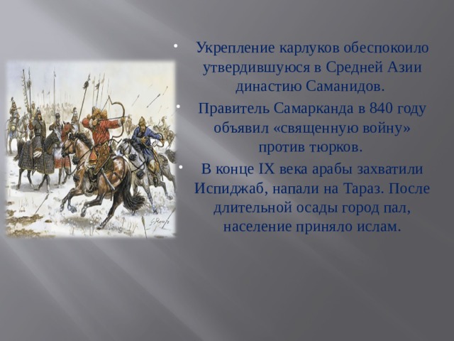 Укрепление карлуков обеспокоило утвердившуюся в Средней Азии династию Саманидов. Правитель Самарканда в 840 году объявил «священную войну» против тюрков. В конце IX века арабы захватили Испиджаб, напали на Тараз. После длительной осады город пал, население приняло ислам. 
