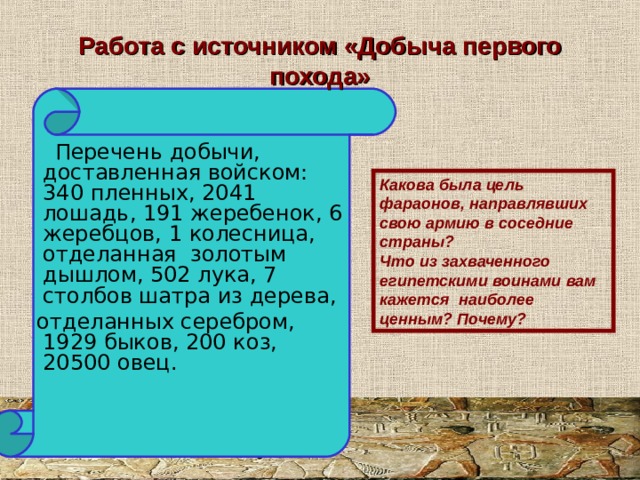 Работа с источником «Добыча первого похода»  Перечень добычи, доставленная войском: 340 пленных, 2041 лошадь, 191 жеребенок, 6 жеребцов, 1 колесница, отделанная золотым дышлом, 502 лука, 7 столбов шатра из дерева,  отделанных серебром, 1929 быков, 200 коз, 20500 овец. Какова была цель фараонов, направлявших свою армию в соседние страны? Что из захваченного египетскими воинами вам кажется наиболее ценным? Почему? 