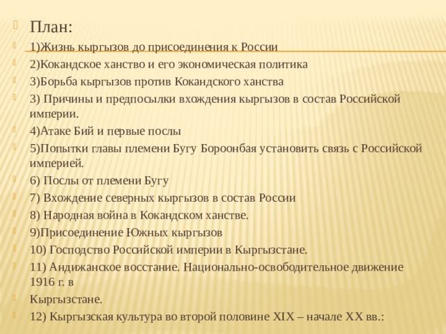 План: 1)Жизнь кыргызов до присоединения к России 2)Кокандское ханство и его экономическая политика 3)Борьба кыргызов против Кокандского ханства 3) Причины и предпосылки вхождения кыргызов в состав Российской империи. 4)Атаке Бий и первые послы 5)Попытки главы племени Бугу Бороонбая установить связь с Российской империей. 6) Послы от племени Бугу 7) Вхождение северных кыргызов в состав России 8) Народная война в Кокандском ханстве. 9)Присоединение Южных кыргызов 10) Господство Российской империи в Кыргызстане. 11) Андижанское восстание. Национально-освободительное движение 1916 г. в Кыргызстане. 12) Кыргызская культура во второй половине XIX – начале XX вв.: 