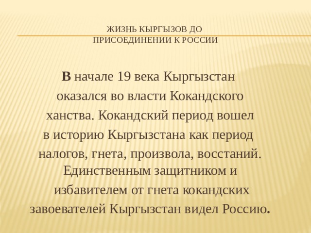   Жизнь кыргызов до  присоединении к России   В начале 19 века Кыргызстан оказался во власти Кокандского  ханства. Кокандский период вошел в историю Кыргызстана как период налогов, гнета, произвола, восстаний. Единственным защитником и  избавителем от гнета кокандских  завоевателей Кыргызстан видел Россию . 