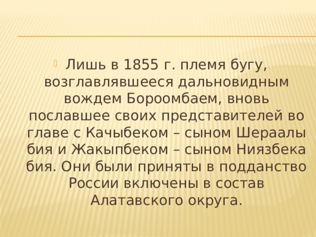 Лишь в 1855 г. племя бугу, возглавлявшееся дальновидным вождем Бороомбаем, вновь пославшее своих представителей во главе с Качыбеком – сыном Шераалы бия и Жакыпбеком – сыном Ниязбека бия. Они были приняты в подданство России включены в состав Алатавского округа. 