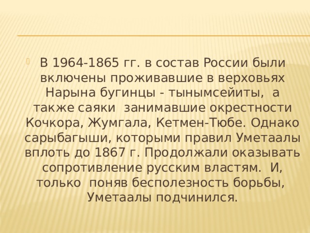 В 1964-1865 гг. в состав России были включены проживавшие в верховьях Нарына бугинцы - тынымсейиты, а также саяки занимавшие окрестности Кочкора, Жумгала, Кетмен-Тюбе. Однако сарыбагыши, которыми правил Уметаалы вплоть до 1867 г. Продолжали оказывать сопротивление русским властям. И, только поняв бесполезность борьбы, Уметаалы подчинился. 
