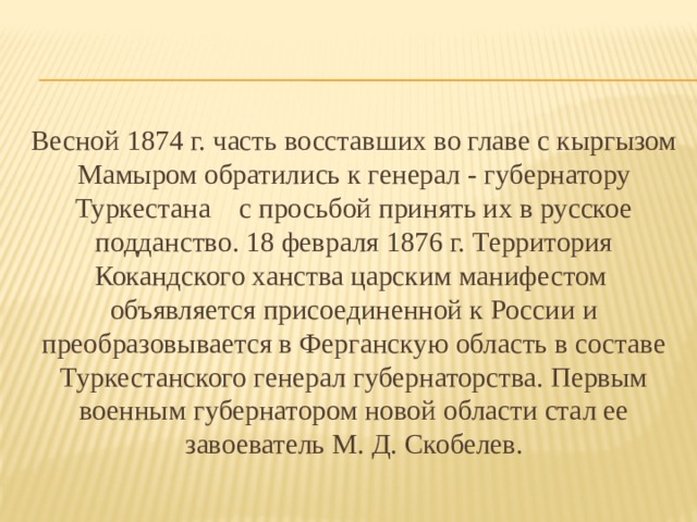 Весной 1874 г. часть восставших во главе с кыргызом Мамыром обратились к генерал - губернатору Туркестана с просьбой принять их в русское подданство. 18 февраля 1876 г. Территория Кокандского ханства царским манифестом объявляется присоединенной к России и преобразовывается в Ферганскую область в составе Туркестанского генерал губернаторства. Первым военным губернатором новой области стал ее завоеватель М. Д. Скобелев. 