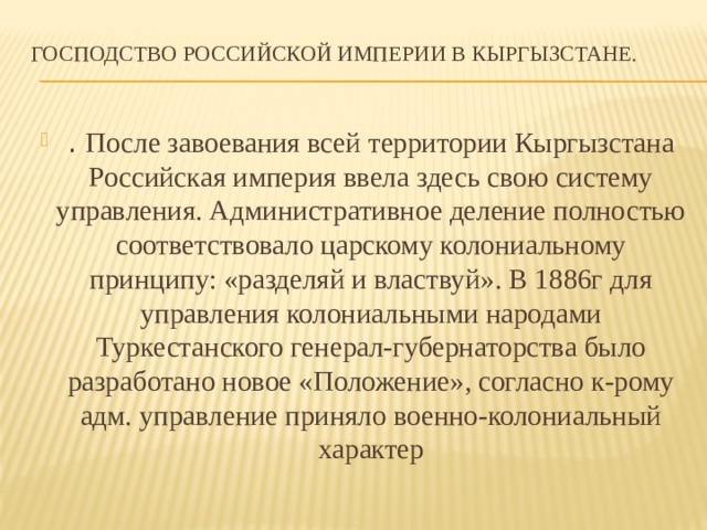 Господство Российской империи в Кыргызстане.   . После завоевания всей территории Кыргызстана Российская империя ввела здесь свою систему управления. Административное деление полностью соответствовало царскому колониальному принципу: «разделяй и властвуй». В 1886г для управления колониальными народами Туркестанского генерал-губернаторства было разработано новое «Положение», согласно к-рому адм. управление приняло военно-колониальный характер 